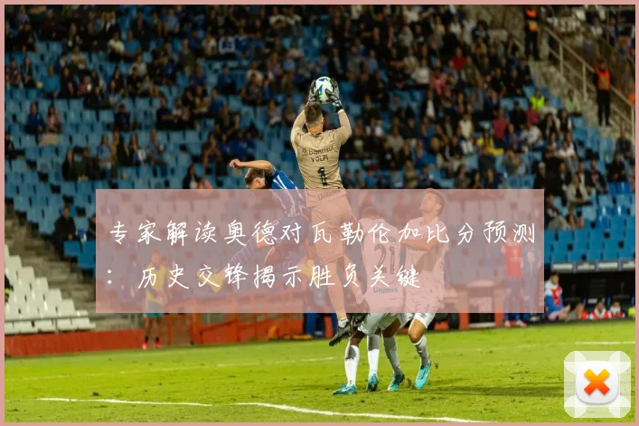专家解读奥德对瓦勒伦加比分预测：历史交锋揭示胜负关键