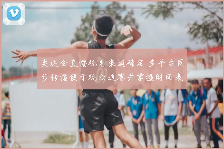 奥运会直播观看渠道确定 多平台同步转播便于观众追赛并掌握时间表