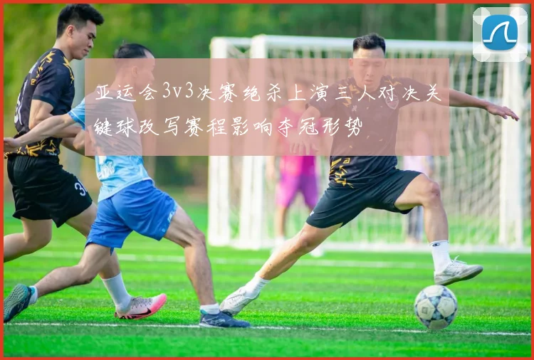 亚运会3v3决赛绝杀上演三人对决关键球改写赛程影响夺冠形势